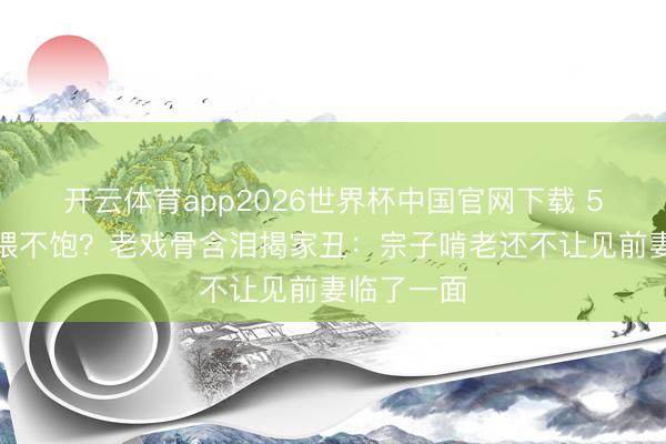 开云体育app2026世界杯中国官网下载 5万生存费喂不饱？老戏骨含泪揭家丑：宗子啃老还不让见前妻临了一面