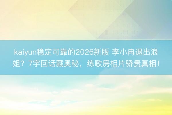 kaiyun稳定可靠的2026新版 李小冉退出浪姐？7字回话藏奥秘，练歌房相片骄贵真相！