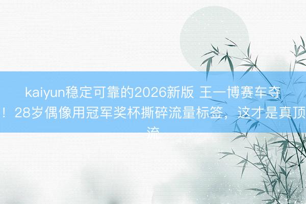 kaiyun稳定可靠的2026新版 王一博赛车夺冠！28岁偶像用冠军奖杯撕碎流量标签，这才是真顶流