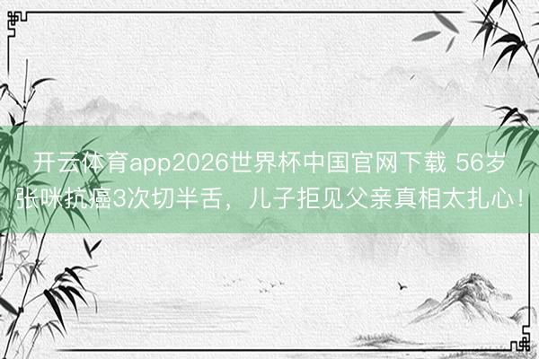开云体育app2026世界杯中国官网下载 56岁张咪抗癌3次切半舌，儿子拒见父亲真相太扎心！