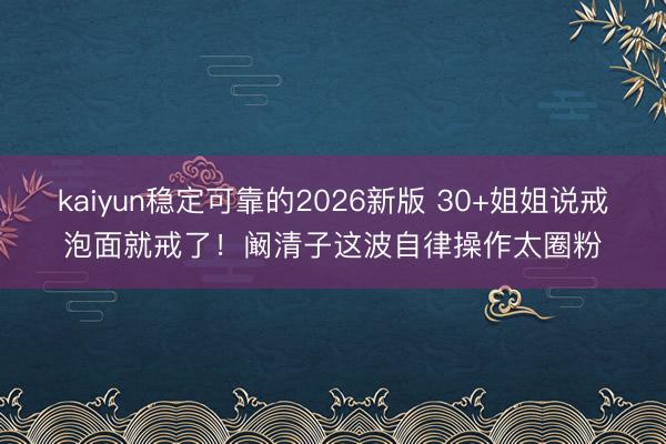 kaiyun稳定可靠的2026新版 30+姐姐说戒泡面就戒了！阚清子这波自律操作太圈粉