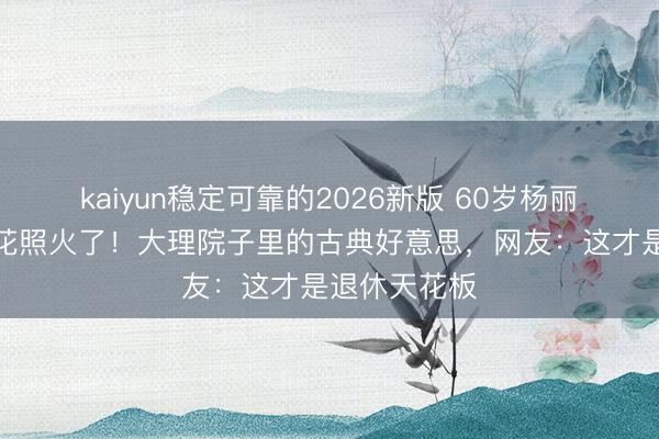 kaiyun稳定可靠的2026新版 60岁杨丽萍穿旗袍浇花照火了！大理院子里的古典好意思，网友：这才是退休天花板