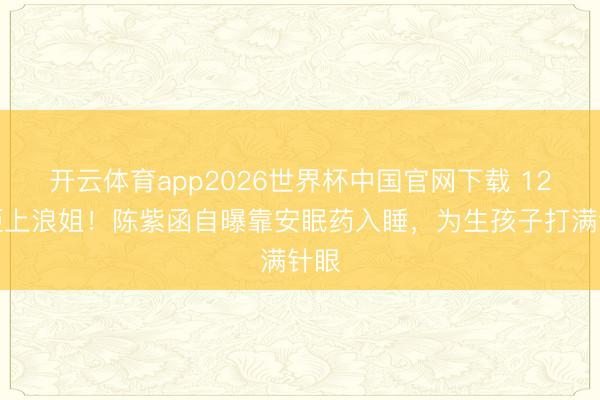 开云体育app2026世界杯中国官网下载 12次拒上浪姐！陈紫函自曝靠安眠药入睡，为生孩子打满针眼