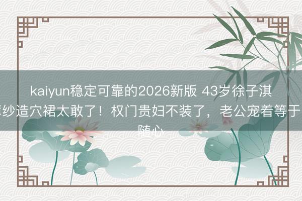 kaiyun稳定可靠的2026新版 43岁徐子淇穿薄纱造穴裙太敢了！权门贵妇不装了，老公宠着等于随心