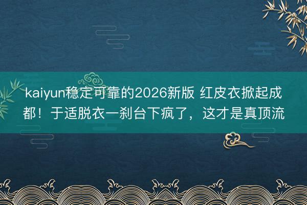 kaiyun稳定可靠的2026新版 红皮衣掀起成都！于适脱衣一刹台下疯了，这才是真顶流
