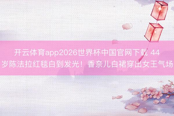 开云体育app2026世界杯中国官网下载 44岁陈法拉红毯白到发光！香奈儿白裙穿出女王气场