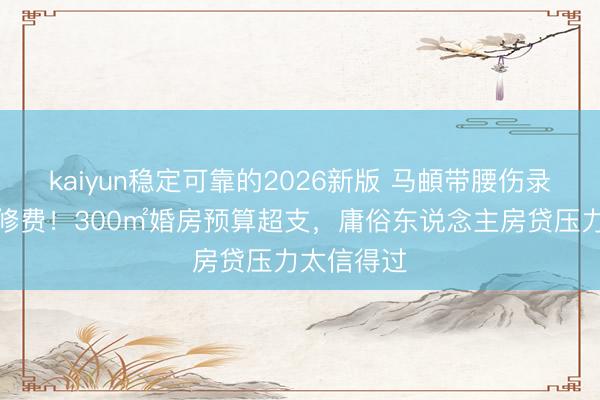 kaiyun稳定可靠的2026新版 马頔带腰伤录综艺赚装修费！300㎡婚房预算超支，庸俗东说念主房贷压力太信得过