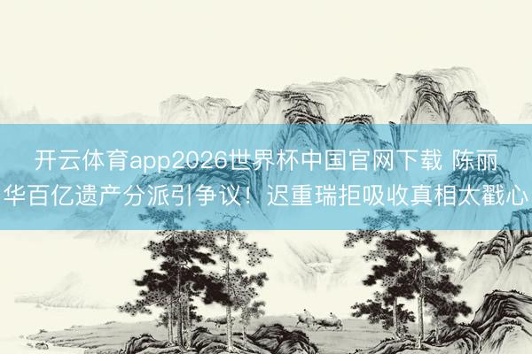 开云体育app2026世界杯中国官网下载 陈丽华百亿遗产分派引争议！迟重瑞拒吸收真相太戳心