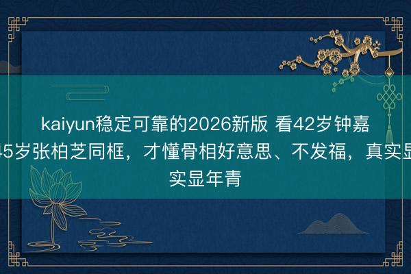kaiyun稳定可靠的2026新版 看42岁钟嘉欣和45岁张柏芝同框，才懂骨相好意思、不发福，真实显年青