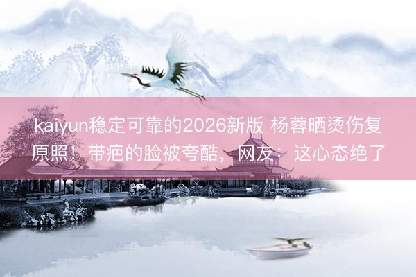 kaiyun稳定可靠的2026新版 杨蓉晒烫伤复原照！带疤的脸被夸酷，网友：这心态绝了