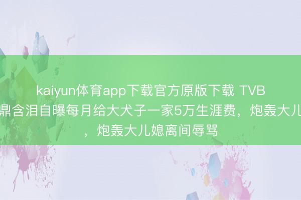kaiyun体育app下载官方原版下载 TVB老戏骨李家鼎含泪自曝每月给大犬子一家5万生涯费，炮轰大儿媳离间辱骂