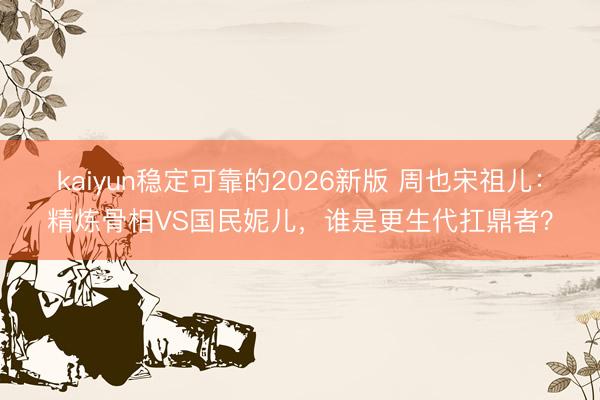 kaiyun稳定可靠的2026新版 周也宋祖儿：精炼骨相VS国民妮儿，谁是更生代扛鼎者？