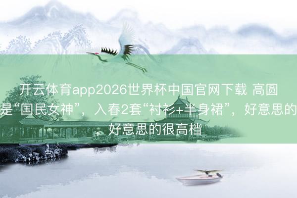 开云体育app2026世界杯中国官网下载 高圆圆不愧是“国民女神”，入春2套“衬衫+半身裙”，好意思的很高档