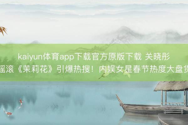 kaiyun体育app下载官方原版下载 关晓彤摇滚《茉莉花》引爆热搜！内娱女星春节热度大盘货
