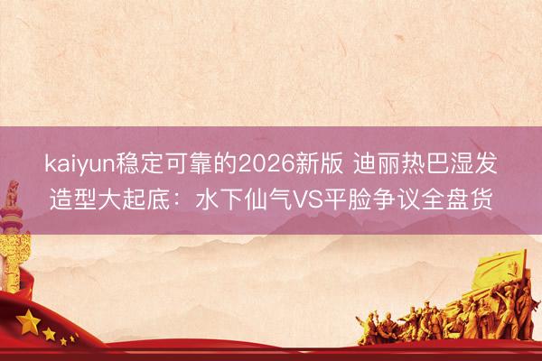 kaiyun稳定可靠的2026新版 迪丽热巴湿发造型大起底：水下仙气VS平脸争议全盘货