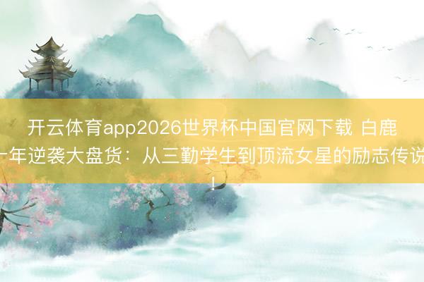 开云体育app2026世界杯中国官网下载 白鹿十年逆袭大盘货：从三勤学生到顶流女星的励志传说！