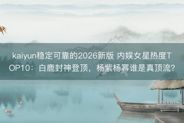 kaiyun稳定可靠的2026新版 内娱女星热度TOP10：白鹿封神登顶，杨紫杨幂谁是真顶流？
