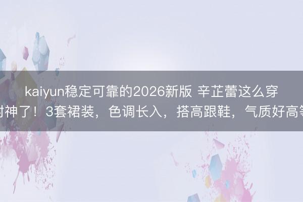 kaiyun稳定可靠的2026新版 辛芷蕾这么穿封神了！3套裙装，色调长入，搭高跟鞋，气质好高等