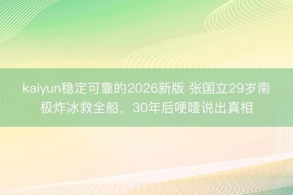 kaiyun稳定可靠的2026新版 张国立29岁南极炸冰救全船，30年后哽噎说出真相