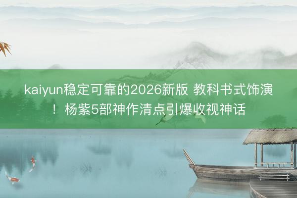 kaiyun稳定可靠的2026新版 教科书式饰演！杨紫5部神作清点引爆收视神话