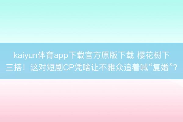 kaiyun体育app下载官方原版下载 樱花树下三搭！这对短剧CP凭啥让不雅众追着喊“复婚”？