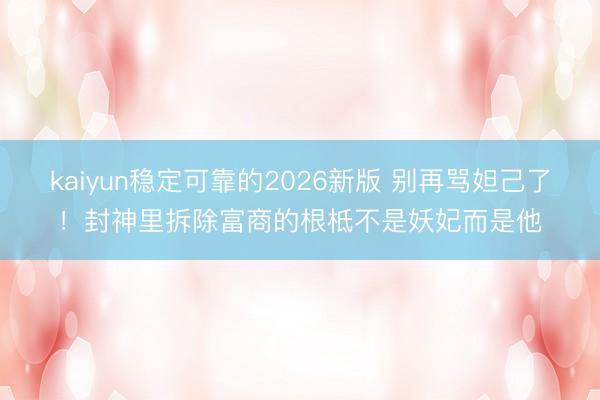 kaiyun稳定可靠的2026新版 别再骂妲己了！封神里拆除富商的根柢不是妖妃而是他