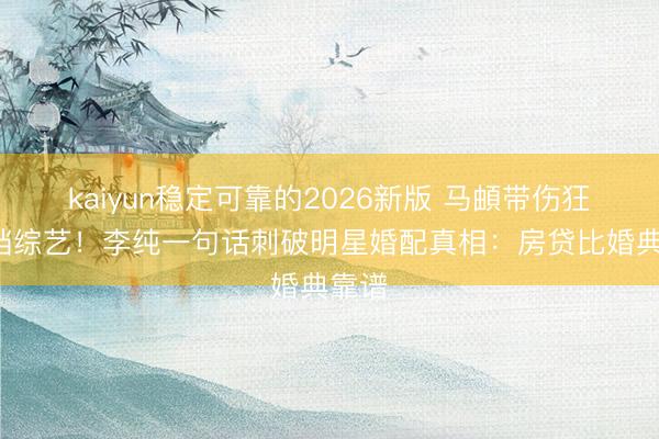 kaiyun稳定可靠的2026新版 马頔带伤狂接5档综艺！李纯一句话刺破明星婚配真相：房贷比婚典靠谱