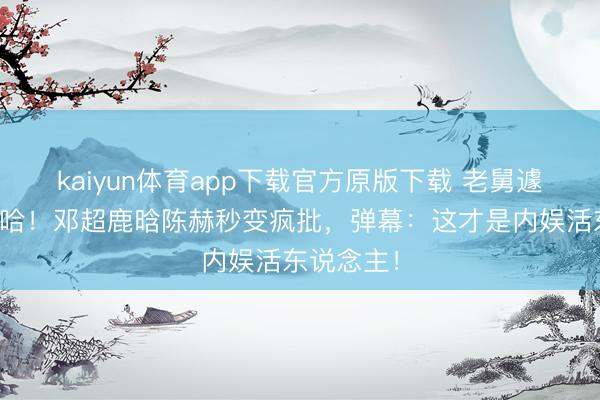 kaiyun体育app下载官方原版下载 老舅遽然杀回五哈！邓超鹿晗陈赫秒变疯批，弹幕：这才是内娱活东说念主！