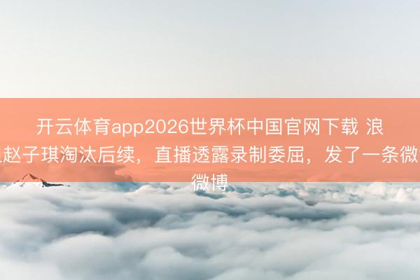 开云体育app2026世界杯中国官网下载 浪姐赵子琪淘汰后续,直播透露录制委屈,发了一条微博
