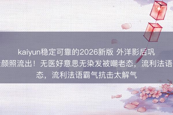 kaiyun稳定可靠的2026新版 外洋影后巩俐巴黎时装周素颜照流出！无医好意思无染发被嘲老态，流利法语霸气抗击太解气