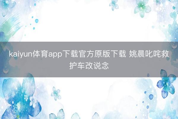 kaiyun体育app下载官方原版下载 姚晨叱咤救护车改说念