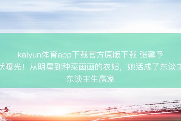 kaiyun体育app下载官方原版下载 张馨予婚后现状曝光！从明星到种菜画画的农妇，她活成了东谈主生赢家