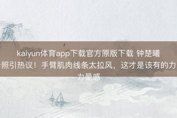 kaiyun体育app下载官方原版下载 钟楚曦健身照引热议!手臂肌肉线条太拉风,这才是该有的力量感