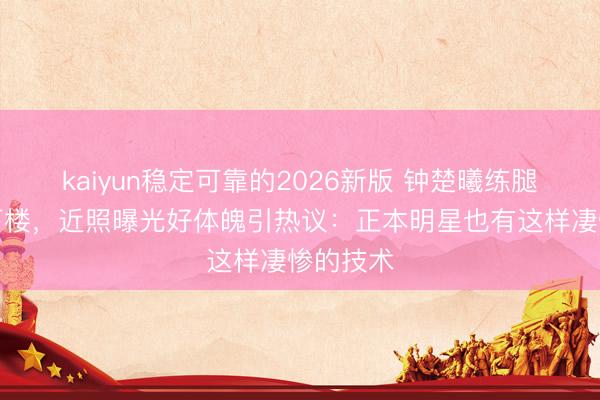 kaiyun稳定可靠的2026新版 钟楚曦练腿后扶墙下楼,近照曝光好体魄引热议:正本明星也有这样凄惨的技术