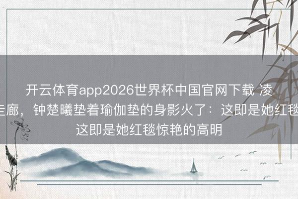 开云体育app2026世界杯中国官网下载 凌晨3点剧组走廊,钟楚曦垫着瑜伽垫的身影火了:这即是她红毯惊艳的高明