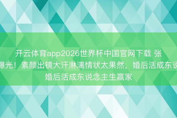 开云体育app2026世界杯中国官网下载 张馨予健身照曝光!素颜出镜大汗淋漓情状太果然,婚后活成东说念主生赢家