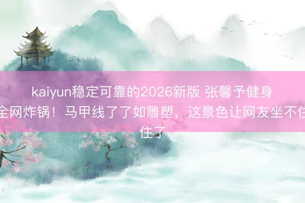 kaiyun稳定可靠的2026新版 张馨予健身照全网炸锅！马甲线了了如雕塑，这景色让网友坐不住了
