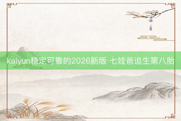 kaiyun稳定可靠的2026新版 七娃爸追生第八胎
