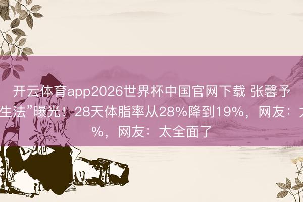 开云体育app2026世界杯中国官网下载 张馨予“复旧养生法”曝光!28天体脂率从28%降到19%,网友:太全面了