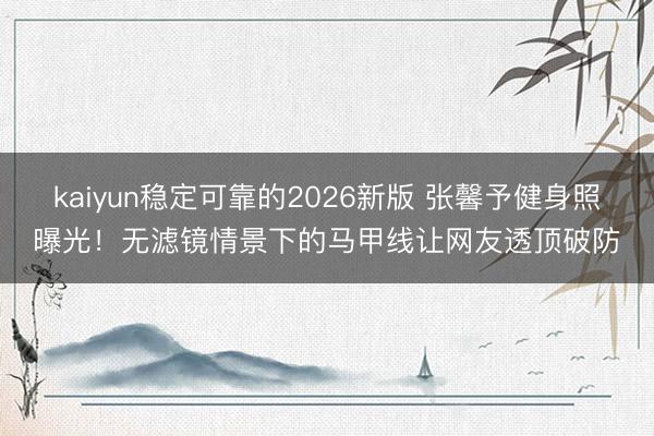 kaiyun稳定可靠的2026新版 张馨予健身照曝光！无滤镜情景下的马甲线让网友透顶破防