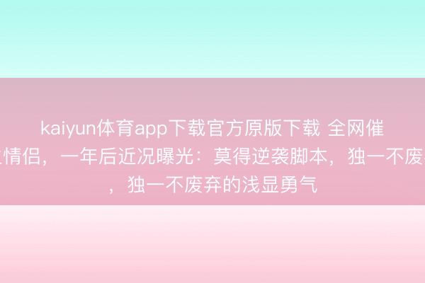 kaiyun体育app下载官方原版下载 全网催婚的缅甸逃生情侣，一年后近况曝光：莫得逆袭脚本，独一不废弃的浅显勇气