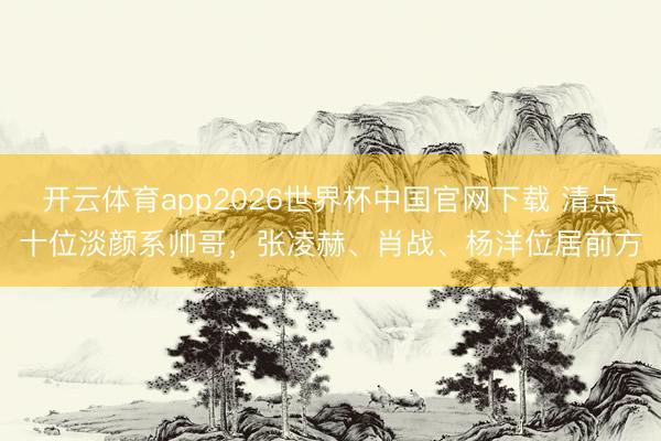 开云体育app2026世界杯中国官网下载 清点十位淡颜系帅哥，张凌赫、肖战、杨洋位居前方