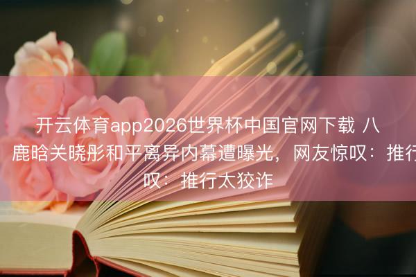 开云体育app2026世界杯中国官网下载 八年情断！鹿晗关晓彤和平离异内幕遭曝光，网友惊叹：推行太狡诈
