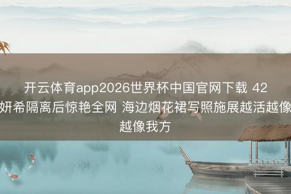 开云体育app2026世界杯中国官网下载 42岁陈妍希隔离后惊艳全网 海边烟花裙写照施展越活越像我方