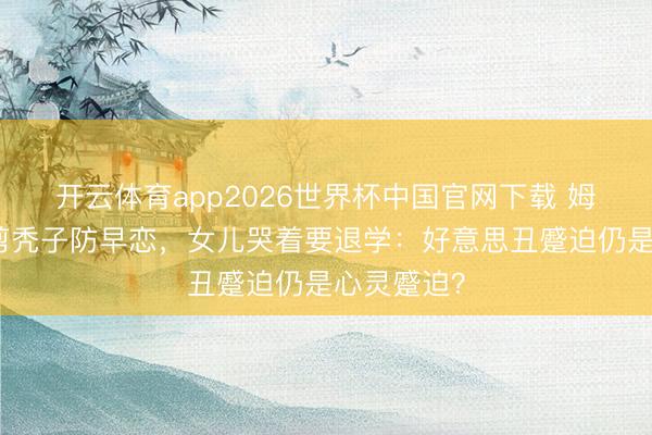 开云体育app2026世界杯中国官网下载 姆妈给女儿剪秃子防早恋,女儿哭着要退学:好意思丑蹙迫仍是心灵蹙迫?