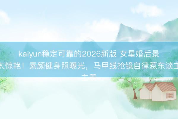kaiyun稳定可靠的2026新版 女星婚后景色太惊艳！素颜健身照曝光，马甲线抢镜自律惹东谈主羡