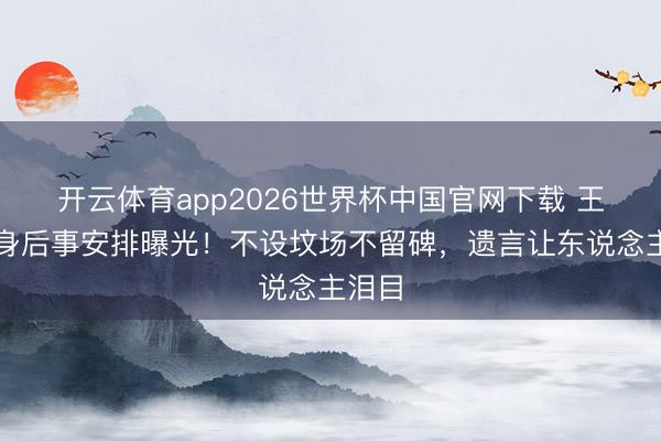 开云体育app2026世界杯中国官网下载 王志文身后事安排曝光！不设坟场不留碑，遗言让东说念主泪目