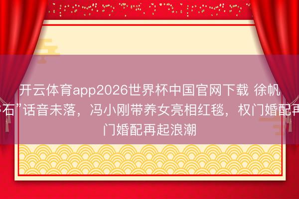 开云体育app2026世界杯中国官网下载 徐帆“坚如磐石”话音未落，冯小刚带养女亮相红毯，权门婚配再起浪潮