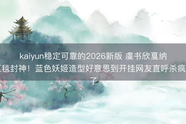 kaiyun稳定可靠的2026新版 虞书欣戛纳红毯封神！蓝色妖姬造型好意思到开挂网友直呼杀疯了