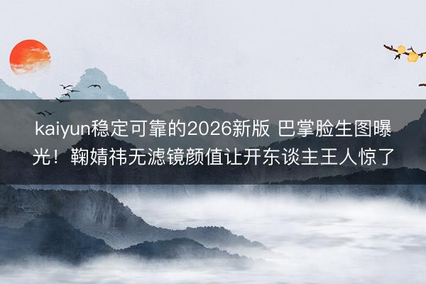kaiyun稳定可靠的2026新版 巴掌脸生图曝光！鞠婧祎无滤镜颜值让开东谈主王人惊了